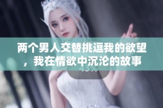 两个男人交替挑逗我的欲望，我在情欲中沉沦的故事