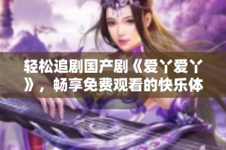 轻松追剧国产剧《爱丫爱丫》，畅享免费观看的快乐体验