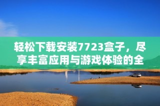 轻松下载安装7723盒子，尽享丰富应用与游戏体验的全面指南