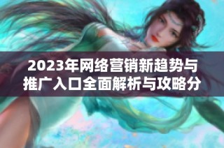 2023年网络营销新趋势与推广入口全面解析与攻略分享