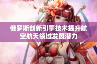 俄罗斯创新引擎技术提升航空航天领域发展潜力