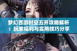 梦幻西游时空五开攻略解析：玩家福利与实用技巧分享