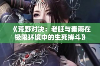《荒野对决：老旺与秦雨在极限环境中的生死搏斗》