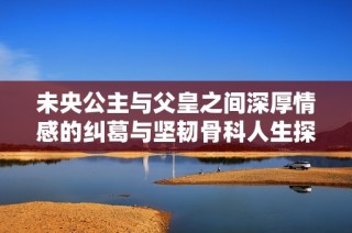 未央公主与父皇之间深厚情感的纠葛与坚韧骨科人生探索