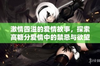 激情四溢的爱情故事，探索高糖分爱情中的禁忌与欲望交织的情感世界