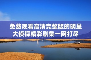 免费观看高清完整版的明星大侦探精彩剧集一网打尽