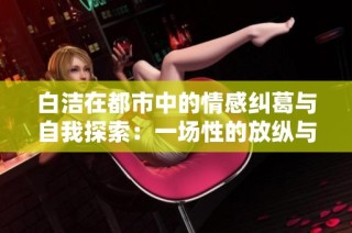 白洁在都市中的情感纠葛与自我探索：一场性的放纵与爱欲的旅程
