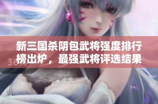 新三国杀阴包武将强度排行榜出炉，最强武将评选结果揭晓