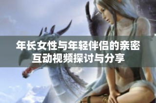 年长女性与年轻伴侣的亲密互动视频探讨与分享