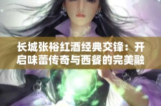 长城张裕红酒经典交锋：开启味蕾传奇与西餐的完美融合之旅
