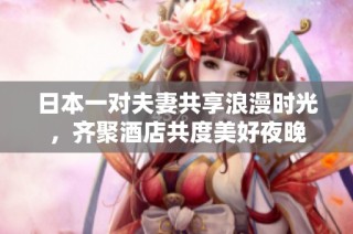 日本一对夫妻共享浪漫时光，齐聚酒店共度美好夜晚