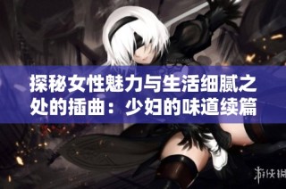 探秘女性魅力与生活细腻之处的插曲：少妇的味道续篇