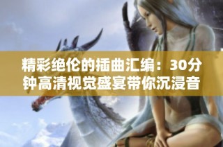 精彩绝伦的插曲汇编：30分钟高清视觉盛宴带你沉浸音乐世界