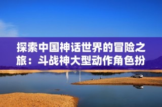 探索中国神话世界的冒险之旅：斗战神大型动作角色扮演游戏解析