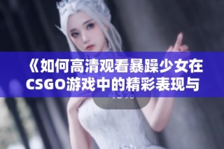 《如何高清观看暴躁少女在CSGO游戏中的精彩表现与战术解析》