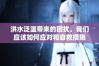 洪水泛滥带来的困扰，我们应该如何应对和自救措施