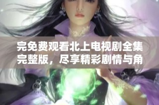 完免费观看北上电视剧全集完整版，尽享精彩剧情与角色魅力