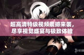 超高清特级视频震撼来袭，尽享视觉盛宴与极致体验