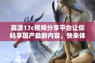 高清17c视频分享平台让你畅享国产最新内容，快来体验吧