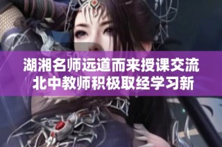 湖湘名师远道而来授课交流 北中教师积极取经学习新方法