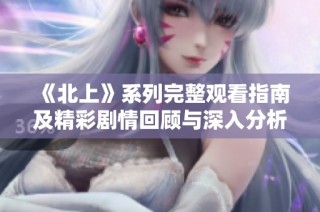 《北上》系列完整观看指南及精彩剧情回顾与深入分析