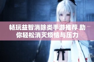 畅玩益智消除类手游推荐 助你轻松消灭烦恼与压力
