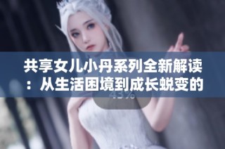 共享女儿小丹系列全新解读：从生活困境到成长蜕变的感人故事