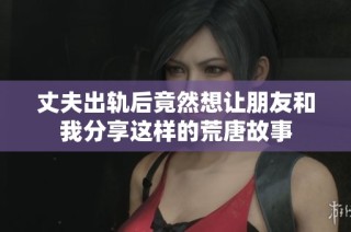 丈夫出轨后竟然想让朋友和我分享这样的荒唐故事
