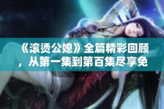 《滚烫公媳》全篇精彩回顾，从第一集到第百集尽享免费阅读体验