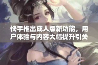快手推出成人版新功能，用户体验与内容大幅提升引关注