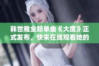 韩世雅全新单曲《大度》正式发布，快来在线观看她的魅力演绎！