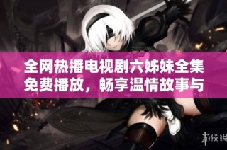 全网热播电视剧六姊妹全集免费播放，畅享温情故事与家庭情感