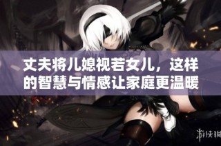 丈夫将儿媳视若女儿，这样的智慧与情感让家庭更温暖