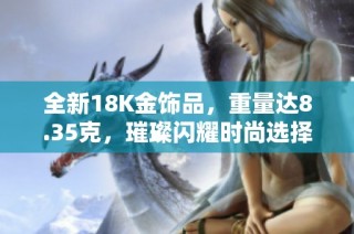 全新18K金饰品，重量达8.35克，璀璨闪耀时尚选择