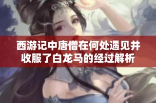 西游记中唐僧在何处遇见并收服了白龙马的经过解析