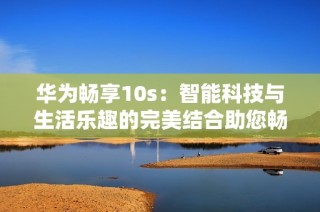 华为畅享10s：智能科技与生活乐趣的完美结合助您畅享精彩每一天