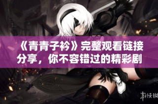 《青青子衿》完整观看链接分享，你不容错过的精彩剧情与感人故事