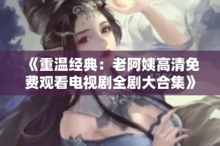 《重温经典：老阿姨高清免费观看电视剧全剧大合集》