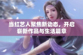 当红艺人聚焦新动态，开启崭新作品与生活篇章