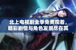 北上电视剧全季免费观看，精彩剧情与角色发展尽在其中！
