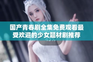 国产青春剧全集免费观看最受欢迎的少女题材剧推荐