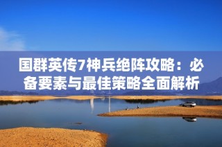 国群英传7神兵绝阵攻略：必备要素与最佳策略全面解析