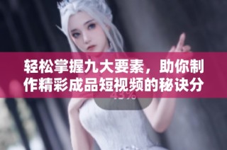 轻松掌握九大要素，助你制作精彩成品短视频的秘诀分享