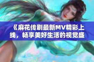 《麻花传剧最新MV精彩上线，畅享美好生活的视觉盛宴》