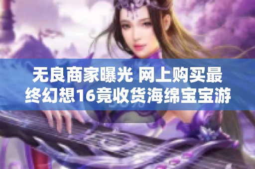 无良商家曝光 网上购买最终幻想16竟收货海绵宝宝游戏