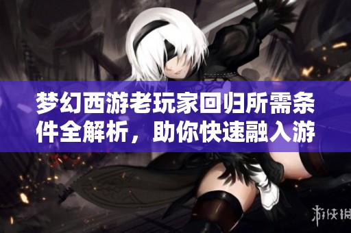 梦幻西游老玩家回归所需条件全解析，助你快速融入游戏世界