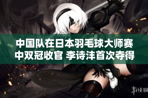 中国队在日本羽毛球大师赛中双冠收官 李诗沣首次夺得赛季冠军