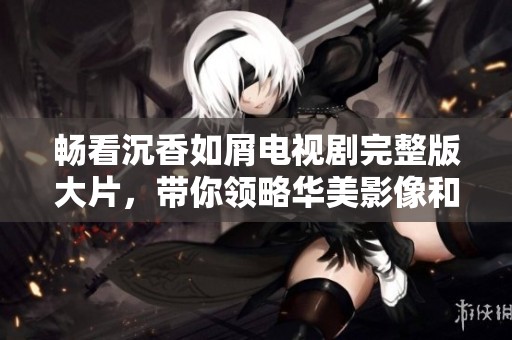 畅看沉香如屑电视剧完整版大片，带你领略华美影像和动人故事