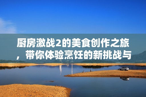 厨房激战2的美食创作之旅，带你体验烹饪的新挑战与乐趣