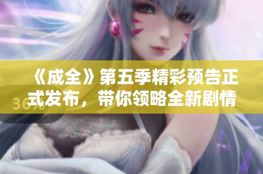 《成全》第五季精彩预告正式发布，带你领略全新剧情深度探索